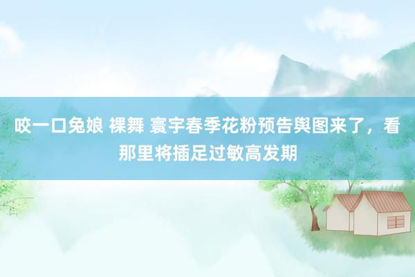 咬一口兔娘 裸舞 寰宇春季花粉预告舆图来了，看那里将插足过敏高发期