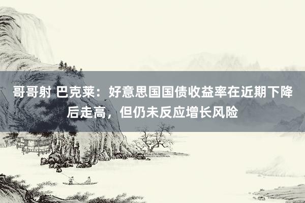 哥哥射 巴克莱：好意思国国债收益率在近期下降后走高，但仍未反应增长风险