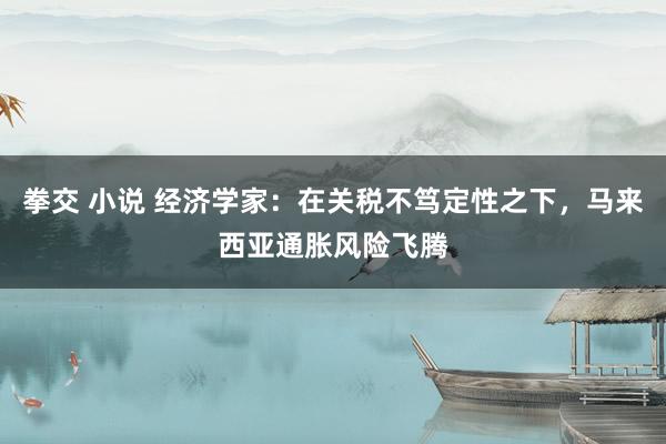 拳交 小说 经济学家：在关税不笃定性之下，马来西亚通胀风险飞腾