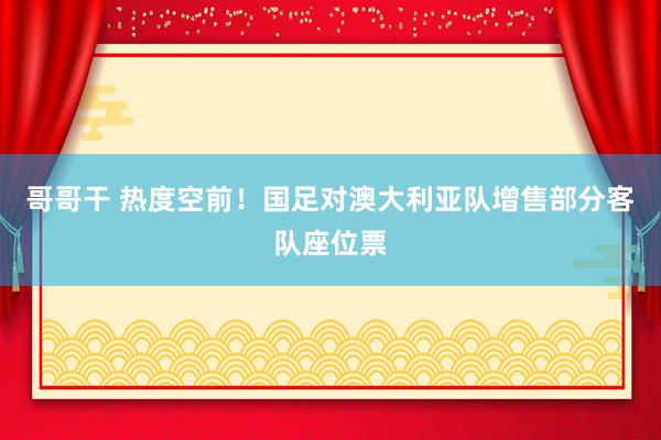 哥哥干 热度空前！国足对澳大利亚队增售部分客队座位票