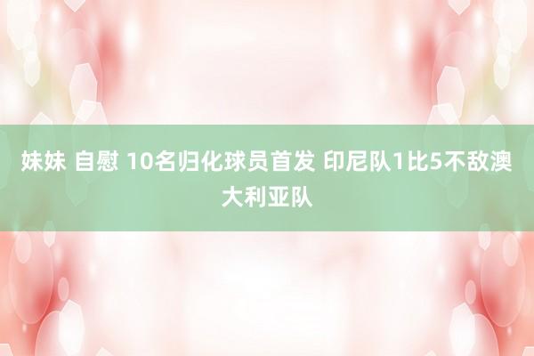 妹妹 自慰 10名归化球员首发 印尼队1比5不敌澳大利亚队