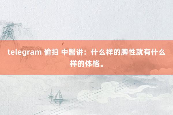 telegram 偷拍 中醫讲：什么样的脾性就有什么样的体格。