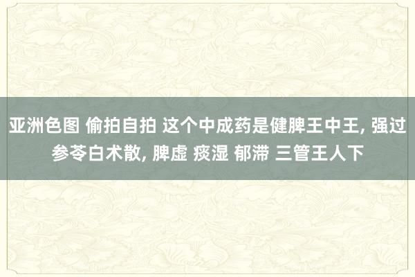 亚洲色图 偷拍自拍 这个中成药是健脾王中王， 强过参苓白术散， 脾虚 痰湿 郁滞 三管王人下