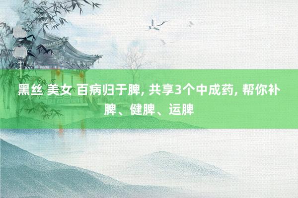 黑丝 美女 百病归于脾， 共享3个中成药， 帮你补脾、健脾、运脾