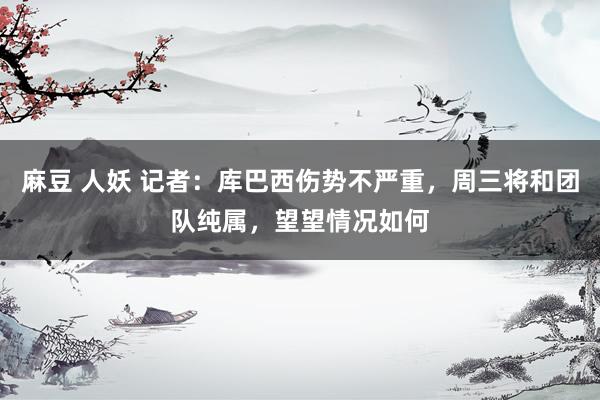 麻豆 人妖 记者：库巴西伤势不严重，周三将和团队纯属，望望情况如何