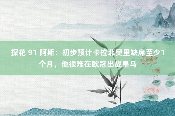 探花 91 阿斯：初步预计卡拉菲奥里缺席至少1个月，他很难在欧冠出战皇马