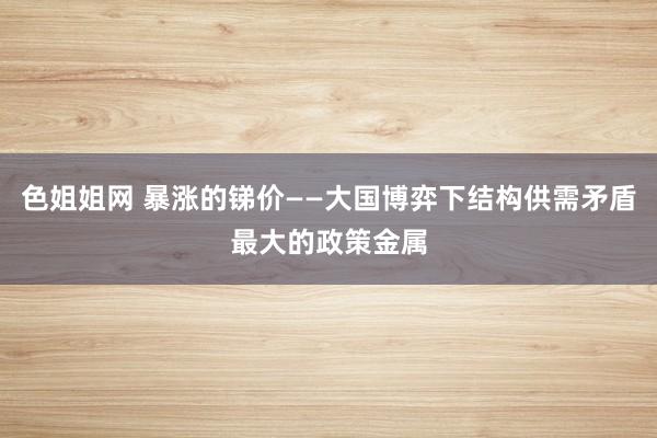 色姐姐网 暴涨的锑价——大国博弈下结构供需矛盾最大的政策金属