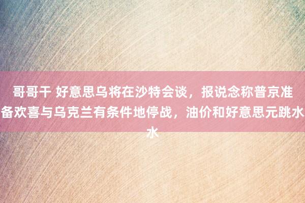 哥哥干 好意思乌将在沙特会谈，报说念称普京准备欢喜与乌克兰有条件地停战，油价和好意思元跳水