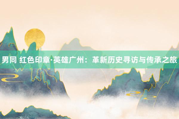 男同 红色印章·英雄广州：革新历史寻访与传承之旅