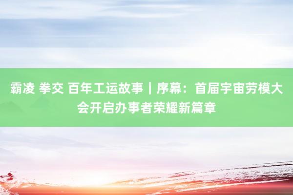 霸凌 拳交 百年工运故事｜序幕：首届宇宙劳模大会开启办事者荣耀新篇章