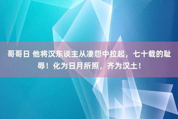 哥哥日 他将汉东谈主从凄怨中拉起，七十载的耻辱！化为日月所照，齐为汉土！