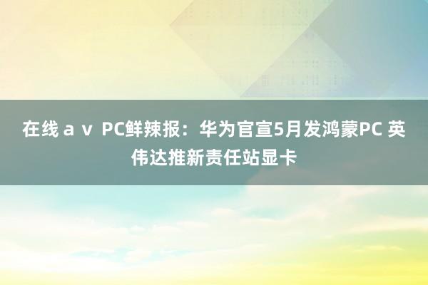 在线ａｖ PC鲜辣报：华为官宣5月发鸿蒙PC 英伟达推新责任站显卡