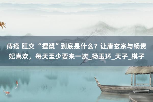 痔疮 肛交 “捏槊”到底是什么？让唐玄宗与杨贵妃喜欢，每天至少要来一次_杨玉环_天子_棋子