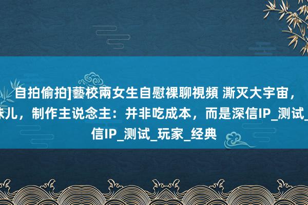 自拍偷拍]藝校兩女生自慰裸聊視頻 澌灭大宇宙，找回逆战味儿，制作主说念主：并非吃成本，而是深信IP_测试_玩家_经典