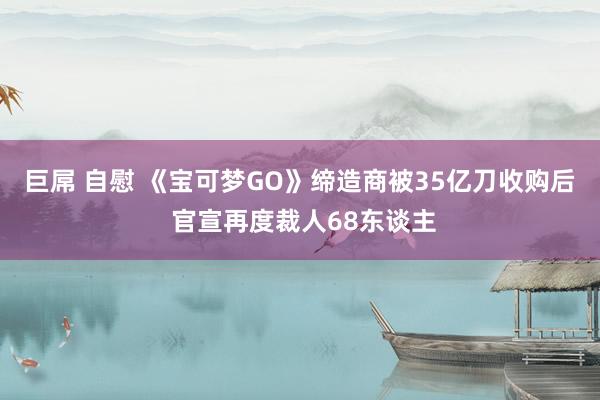 巨屌 自慰 《宝可梦GO》缔造商被35亿刀收购后 官宣再度裁人68东谈主