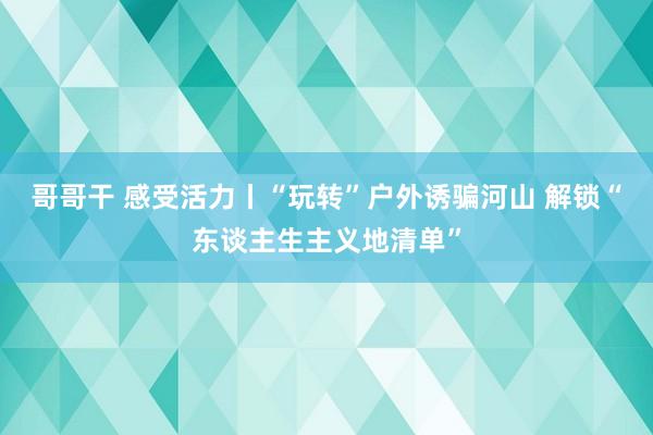 哥哥干 感受活力丨“玩转”户外诱骗河山 解锁“东谈主生主义地清单”